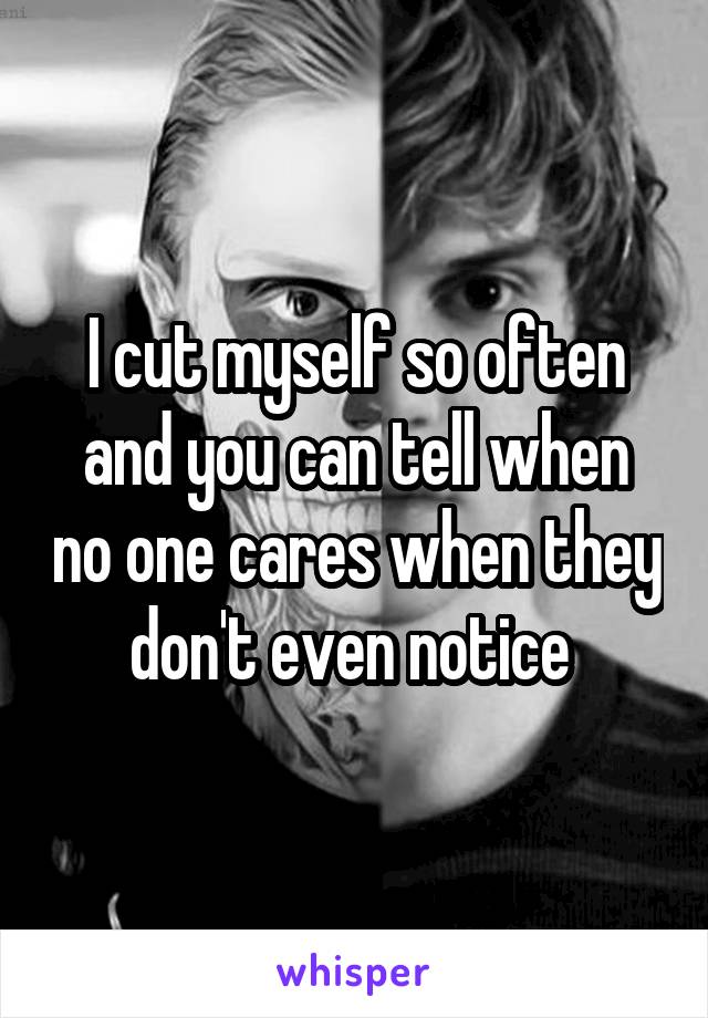 I cut myself so often and you can tell when no one cares when they don't even notice 