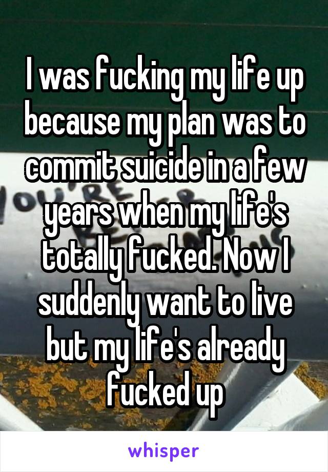 I was fucking my life up because my plan was to commit suicide in a few years when my life's totally fucked. Now I suddenly want to live but my life's already fucked up