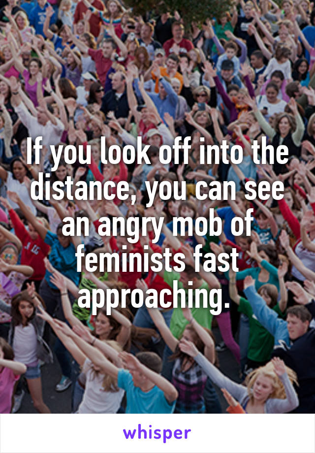 If you look off into the distance, you can see an angry mob of feminists fast approaching. 