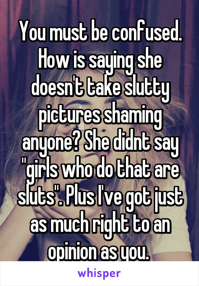 You must be confused. How is saying she doesn't take slutty pictures shaming anyone? She didnt say "girls who do that are sluts". Plus I've got just as much right to an opinion as you. 