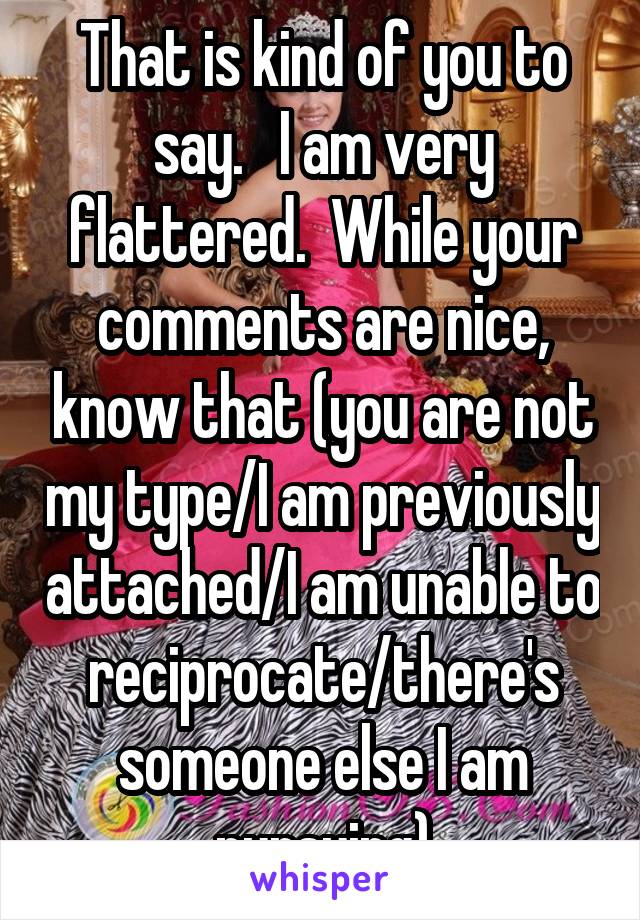 That is kind of you to say.   I am very flattered.  While your comments are nice, know that (you are not my type/I am previously attached/I am unable to reciprocate/there's someone else I am pursuing)