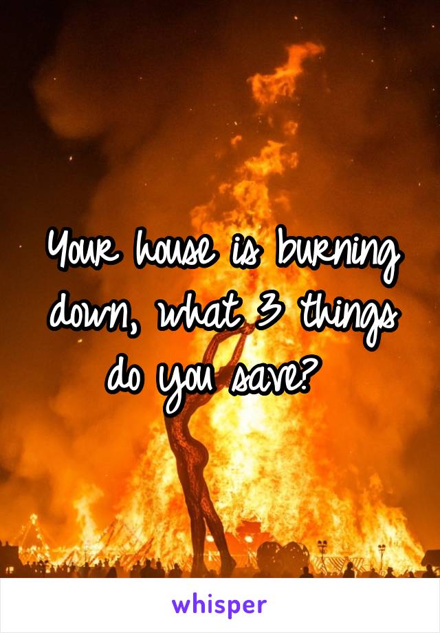 Your house is burning down, what 3 things do you save? 