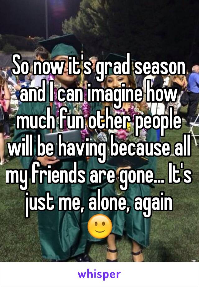 So now it's grad season and I can imagine how much fun other people will be having because all my friends are gone... It's just me, alone, again
🙂