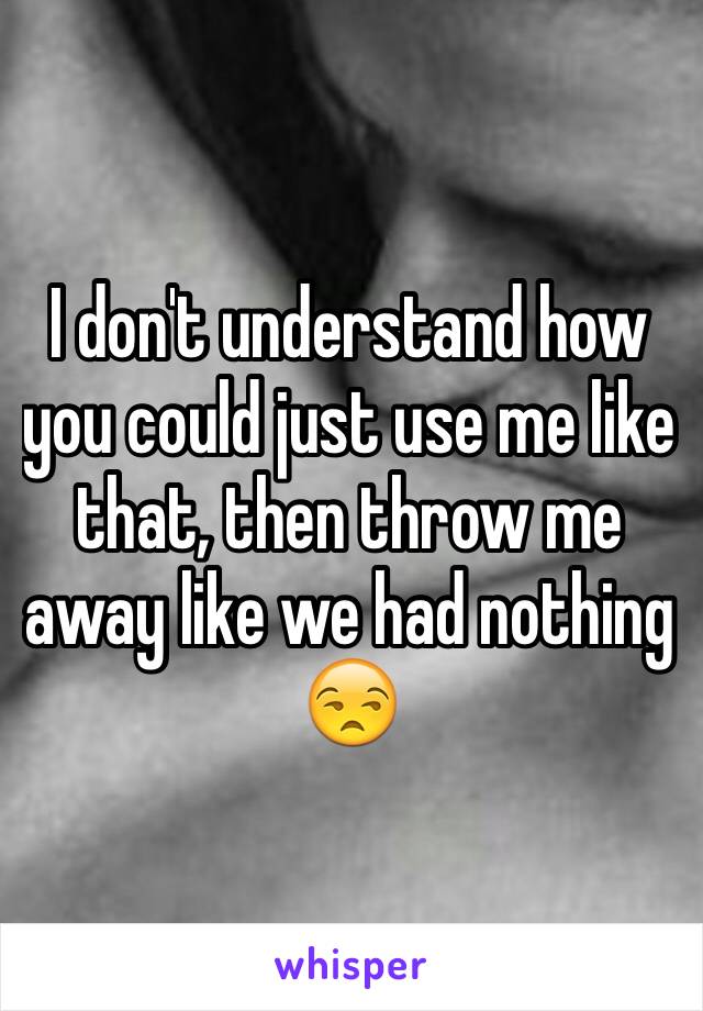 I don't understand how you could just use me like that, then throw me away like we had nothing 😒