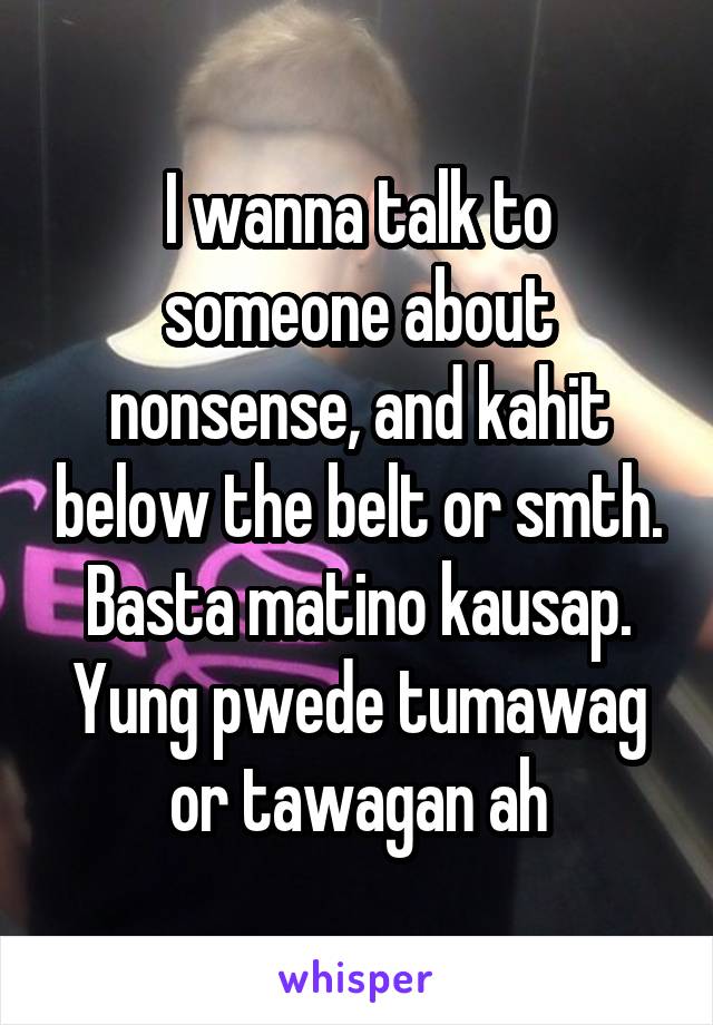 I wanna talk to someone about nonsense, and kahit below the belt or smth. Basta matino kausap. Yung pwede tumawag or tawagan ah