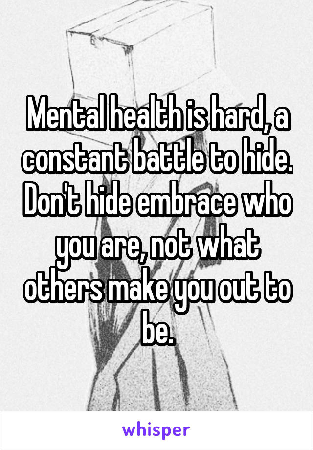 Mental health is hard, a constant battle to hide. Don't hide embrace who you are, not what others make you out to be.