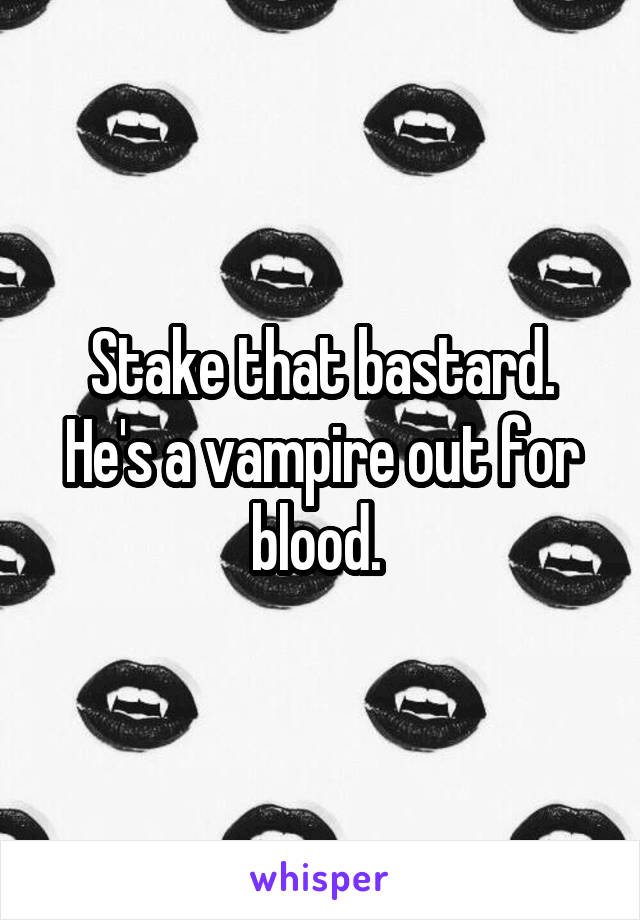 Stake that bastard. He's a vampire out for blood. 