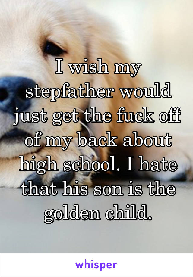 I wish my stepfather would just get the fuck off of my back about high school. I hate that his son is the golden child.