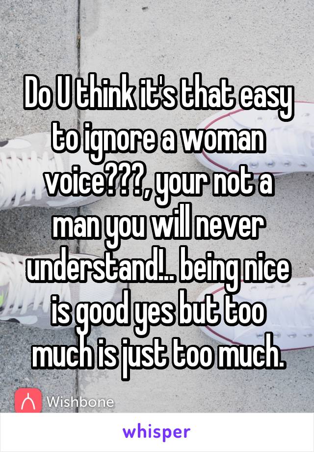 Do U think it's that easy to ignore a woman voice???, your not a man you will never understand!.. being nice is good yes but too much is just too much.