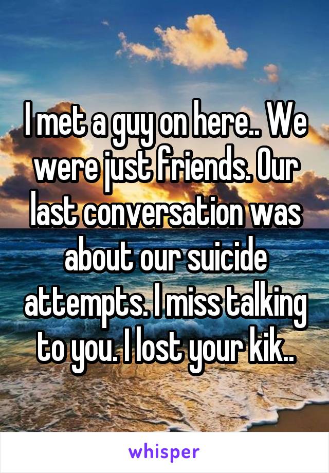 I met a guy on here.. We were just friends. Our last conversation was about our suicide attempts. I miss talking to you. I lost your kik..