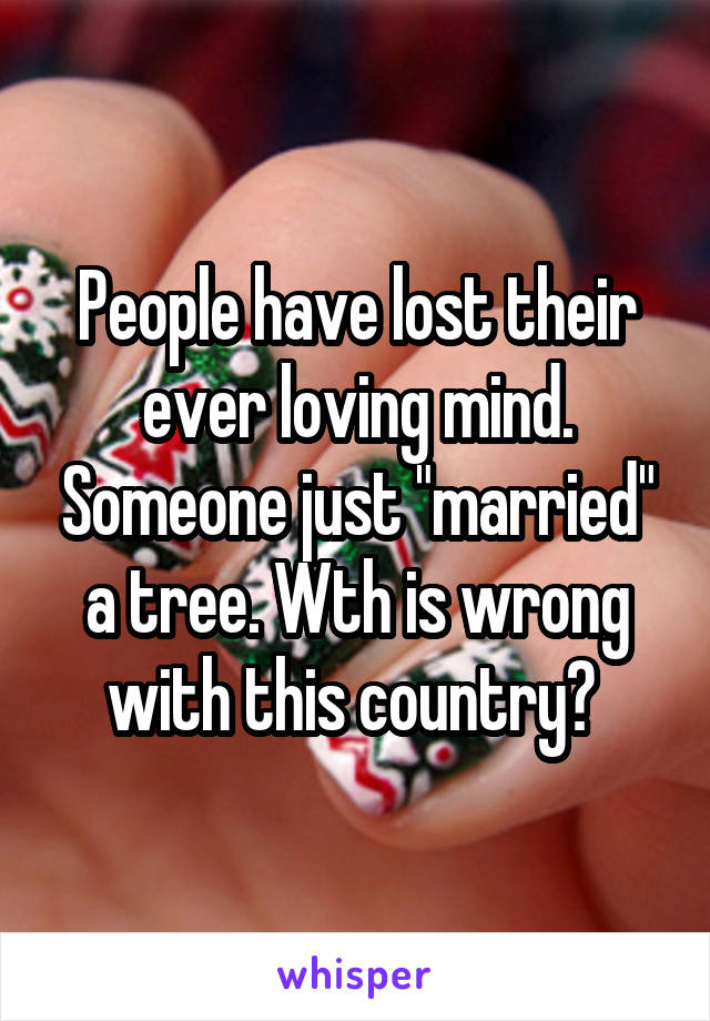 People have lost their ever loving mind. Someone just "married" a tree. Wth is wrong with this country? 