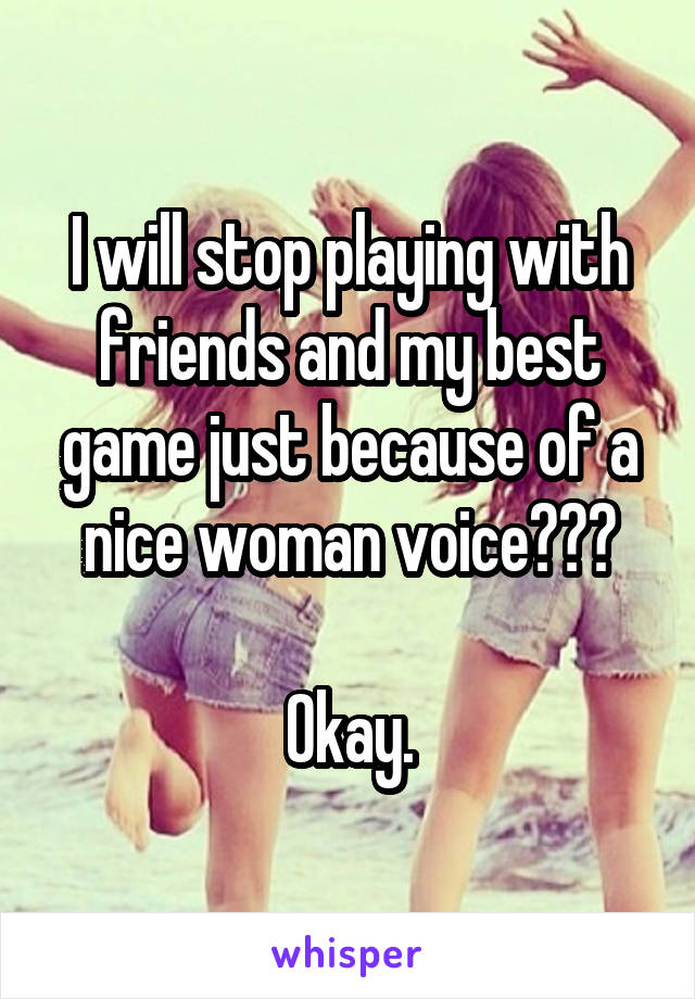 I will stop playing with friends and my best game just because of a nice woman voice???

Okay.