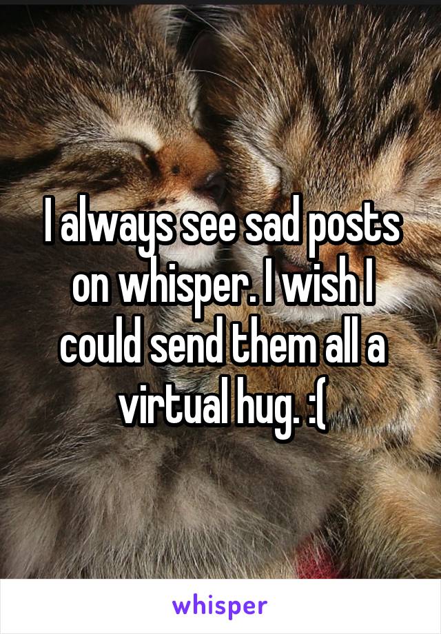 I always see sad posts on whisper. I wish I could send them all a virtual hug. :(