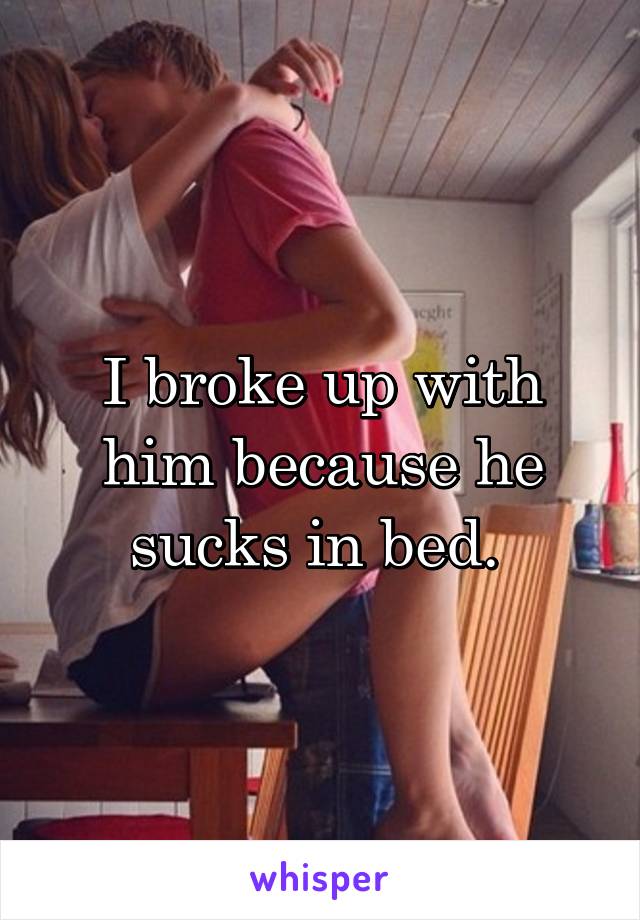 I broke up with him because he sucks in bed. 