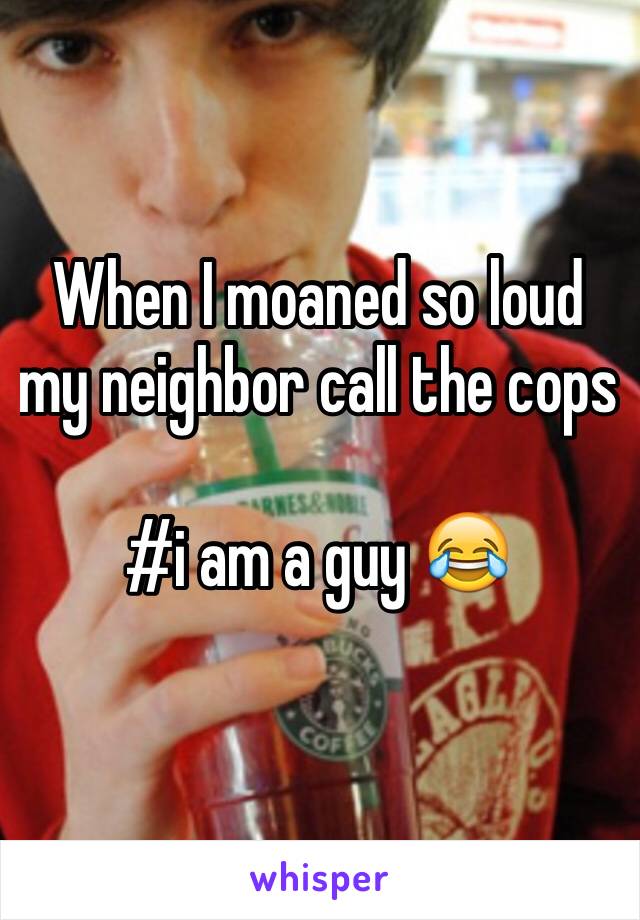 When I moaned so loud my neighbor call the cops 

#i am a guy 😂