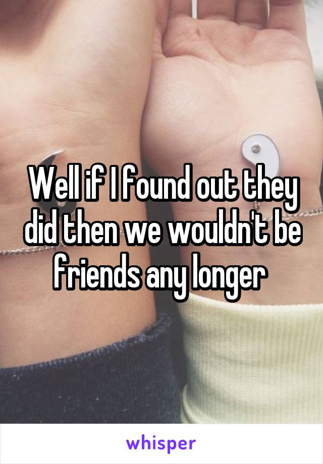 Well if I found out they did then we wouldn't be friends any longer 