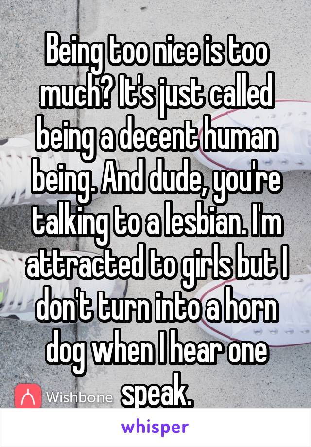 Being too nice is too much? It's just called being a decent human being. And dude, you're talking to a lesbian. I'm attracted to girls but I don't turn into a horn dog when I hear one speak.