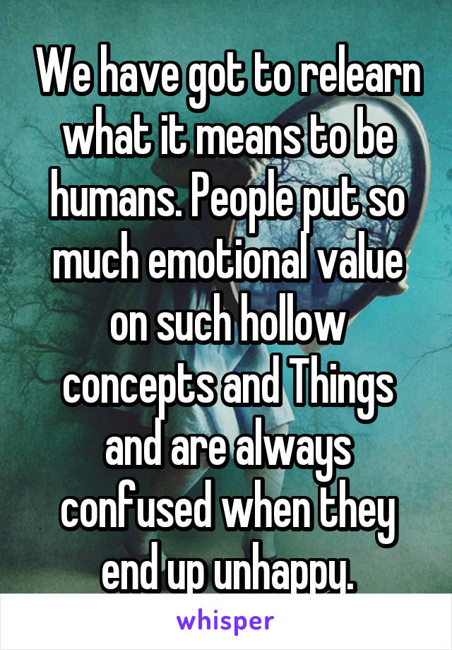 We have got to relearn what it means to be humans. People put so much emotional value on such hollow concepts and Things and are always confused when they end up unhappy.