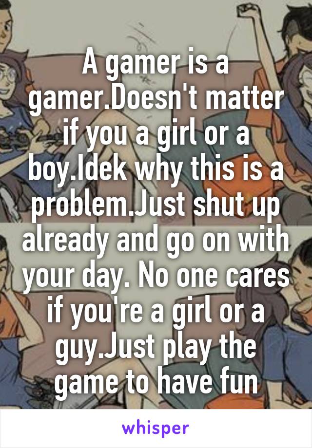 A gamer is a gamer.Doesn't matter if you a girl or a boy.Idek why this is a problem.Just shut up already and go on with your day. No one cares if you're a girl or a guy.Just play the game to have fun