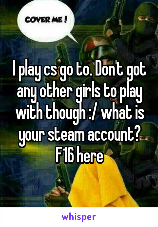 I play cs go to. Don't got any other girls to play with though :/ what is your steam account? F16 here