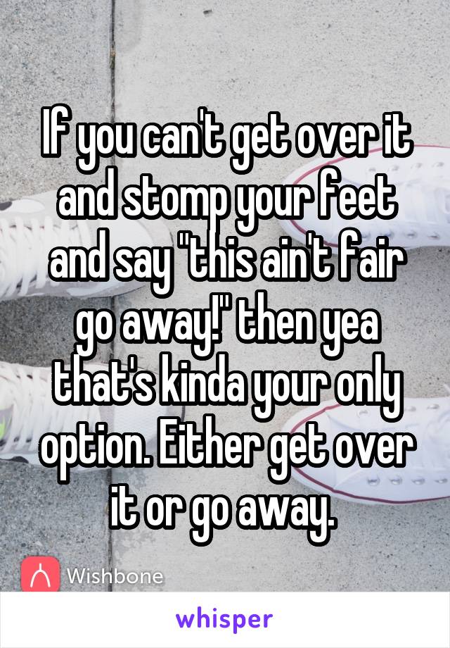 If you can't get over it and stomp your feet and say "this ain't fair go away!" then yea that's kinda your only option. Either get over it or go away. 