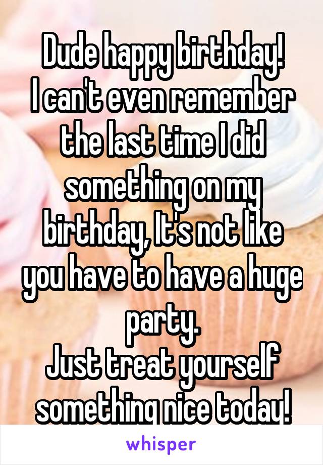 Dude happy birthday!
I can't even remember the last time I did something on my birthday, It's not like you have to have a huge party.
Just treat yourself something nice today!