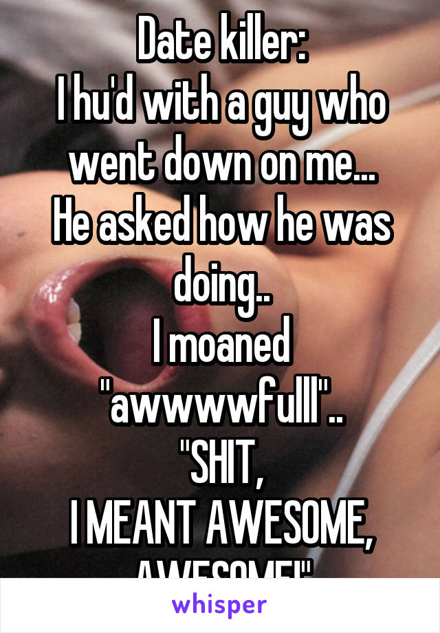 Date killer:
I hu'd with a guy who went down on me...
He asked how he was doing..
I moaned "awwwwfulll"..
"SHIT,
I MEANT AWESOME, AWESOME!"