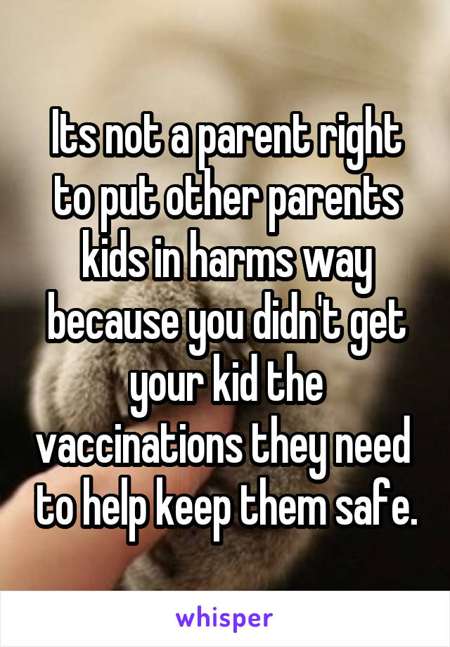 Its not a parent right to put other parents kids in harms way because you didn't get your kid the vaccinations they need  to help keep them safe.