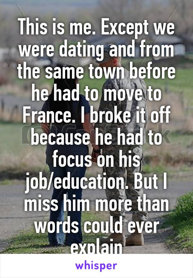 This is me. Except we were dating and from the same town before he had to move to France. I broke it off because he had to focus on his job/education. But I miss him more than words could ever explain