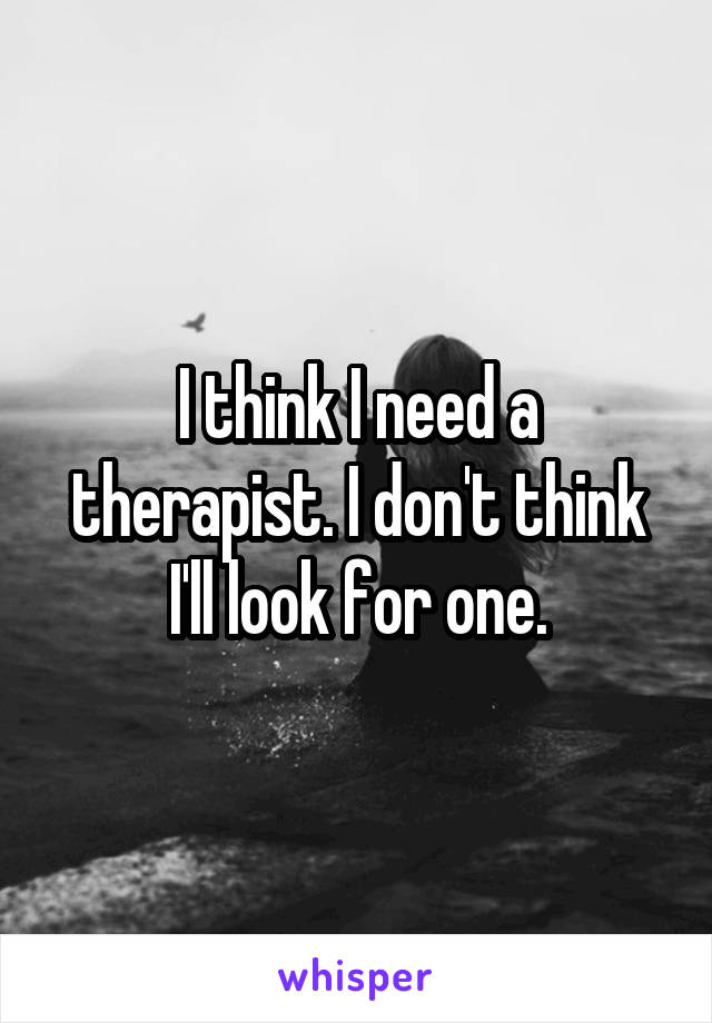 I think I need a therapist. I don't think I'll look for one.