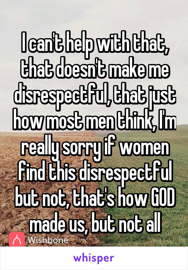 I can't help with that, that doesn't make me disrespectful, that just how most men think, I'm really sorry if women find this disrespectful but not, that's how GOD made us, but not all