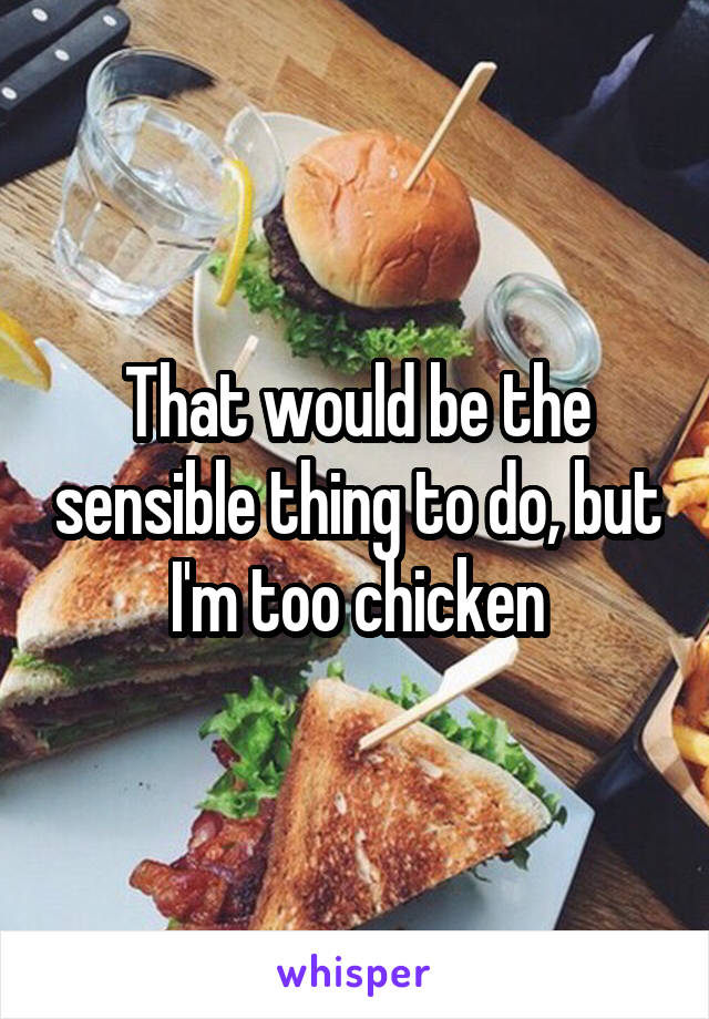 That would be the sensible thing to do, but I'm too chicken