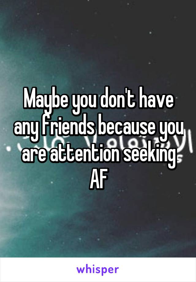 Maybe you don't have any friends because you are attention seeking AF