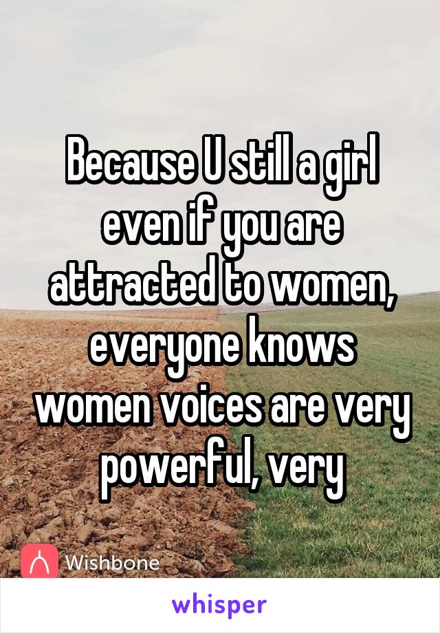 Because U still a girl even if you are attracted to women, everyone knows women voices are very powerful, very