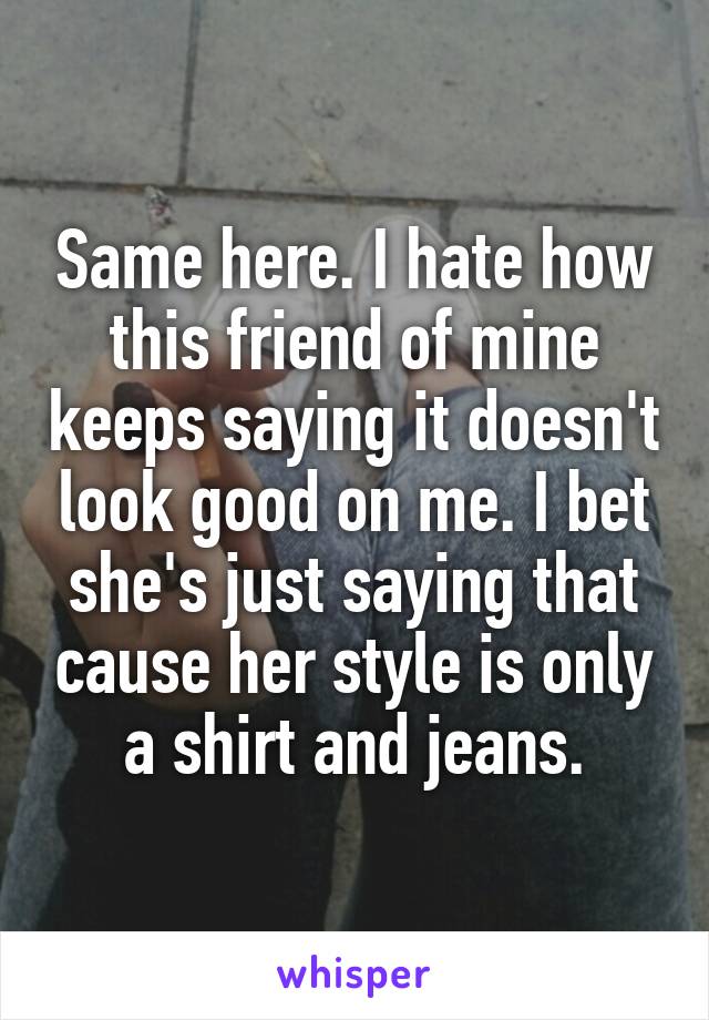 Same here. I hate how this friend of mine keeps saying it doesn't look good on me. I bet she's just saying that cause her style is only a shirt and jeans.