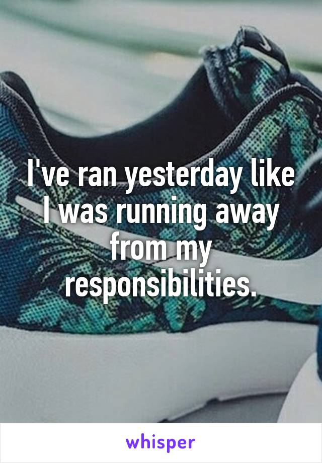 I've ran yesterday like I was running away from my responsibilities.