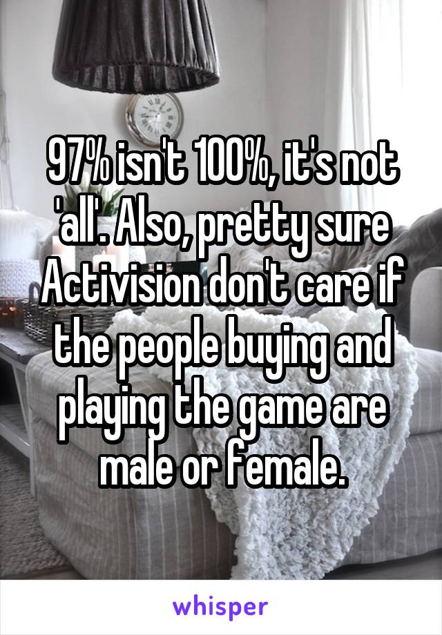 97% isn't 100%, it's not 'all'. Also, pretty sure Activision don't care if the people buying and playing the game are male or female.