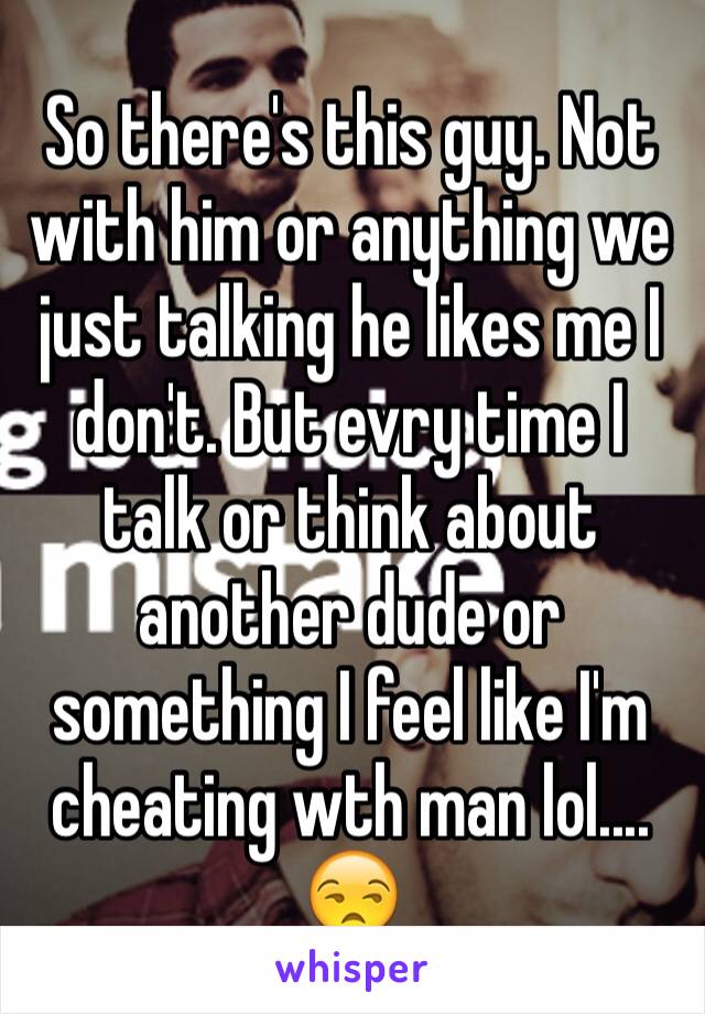 So there's this guy. Not with him or anything we just talking he likes me I don't. But evry time I talk or think about another dude or something I feel like I'm cheating wth man lol.... 😒