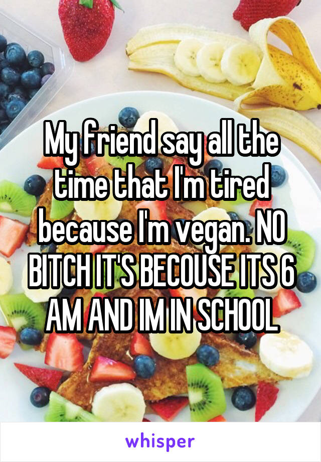 My friend say all the time that I'm tired because I'm vegan. NO BITCH IT'S BECOUSE ITS 6 AM AND IM IN SCHOOL