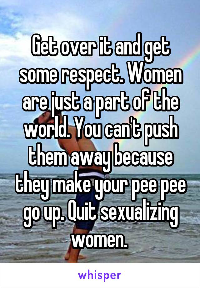 Get over it and get some respect. Women are just a part of the world. You can't push them away because they make your pee pee go up. Quit sexualizing women. 