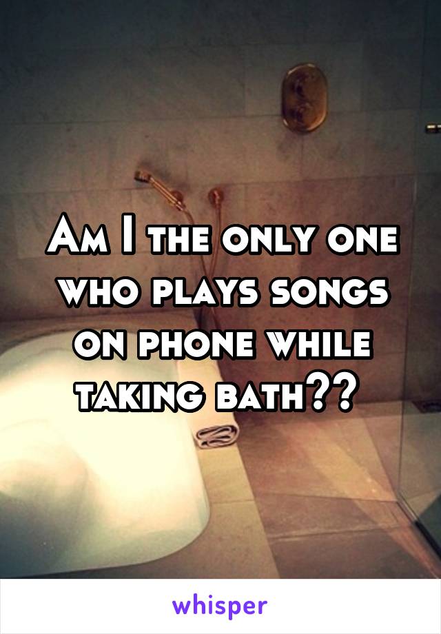 Am I the only one who plays songs on phone while taking bath?? 