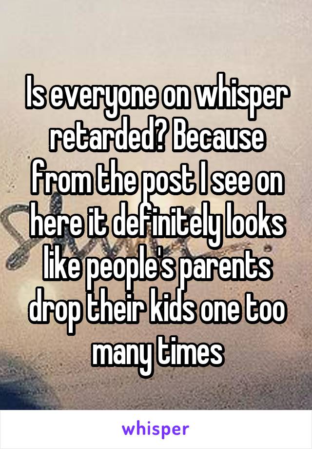 Is everyone on whisper retarded? Because from the post I see on here it definitely looks like people's parents drop their kids one too many times