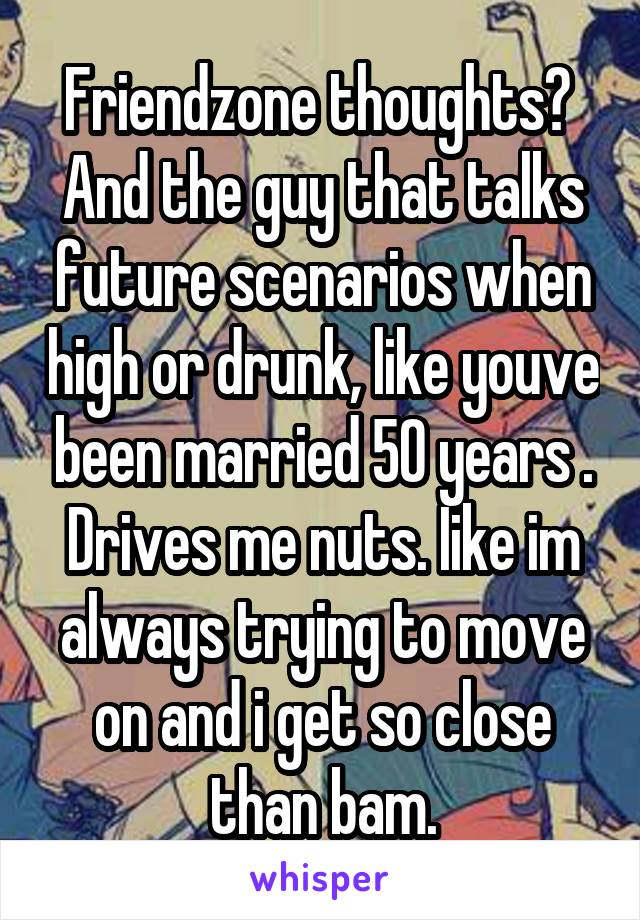 Friendzone thoughts? 
And the guy that talks future scenarios when high or drunk, like youve been married 50 years . Drives me nuts. Iike im always trying to move on and i get so close than bam.