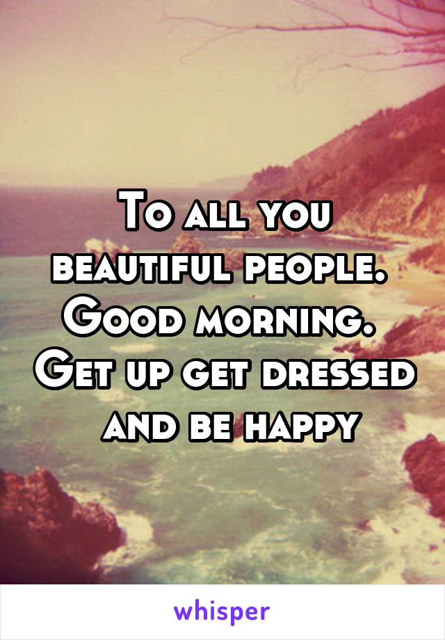 To all you beautiful people.  Good morning.  Get up get dressed  and be happy