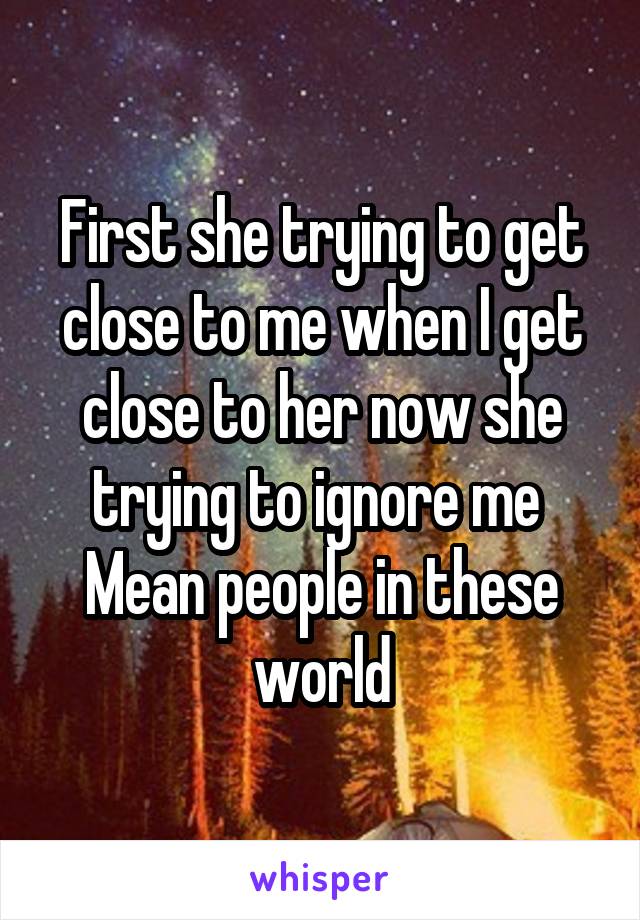 First she trying to get close to me when I get close to her now she trying to ignore me 
Mean people in these world