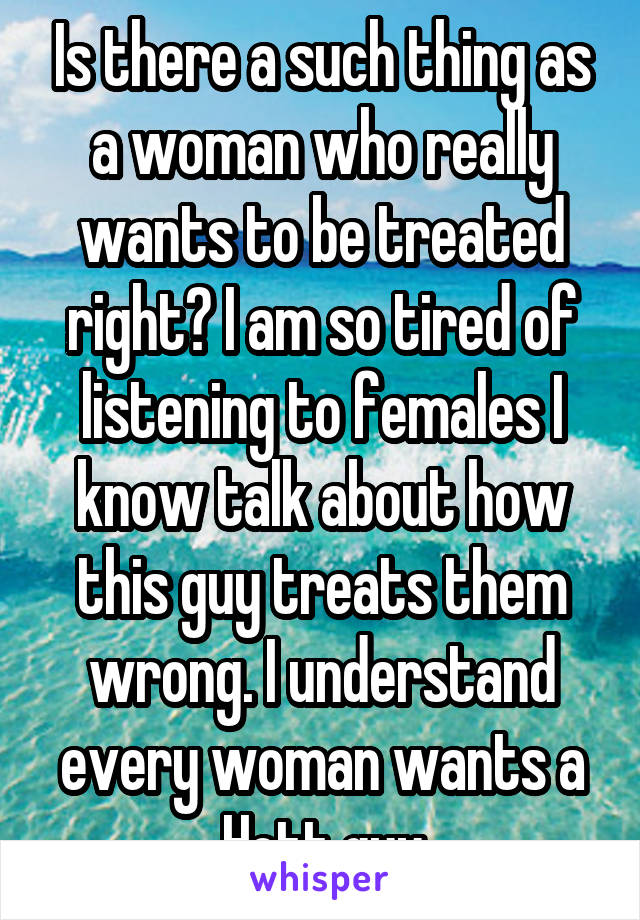 Is there a such thing as a woman who really wants to be treated right? I am so tired of listening to females I know talk about how this guy treats them wrong. I understand every woman wants a Hott guy