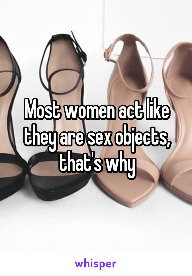 Most women act like they are sex objects, that's why