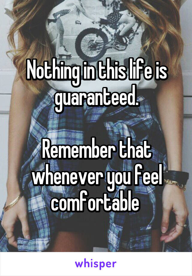 Nothing in this life is guaranteed.

Remember that whenever you feel comfortable 