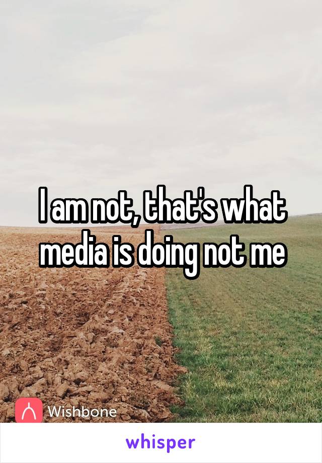 I am not, that's what media is doing not me