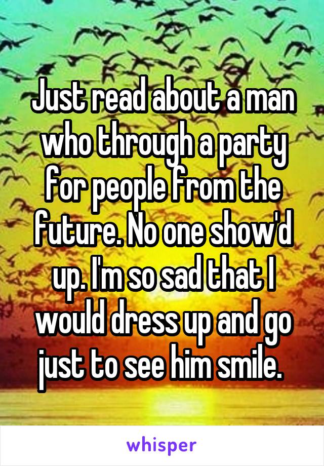 Just read about a man who through a party for people from the future. No one show'd up. I'm so sad that I would dress up and go just to see him smile. 